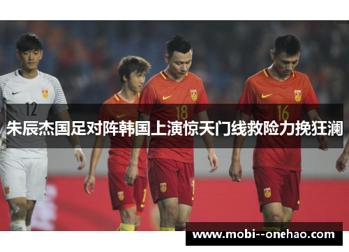 朱辰杰国足对阵韩国上演惊天门线救险力挽狂澜