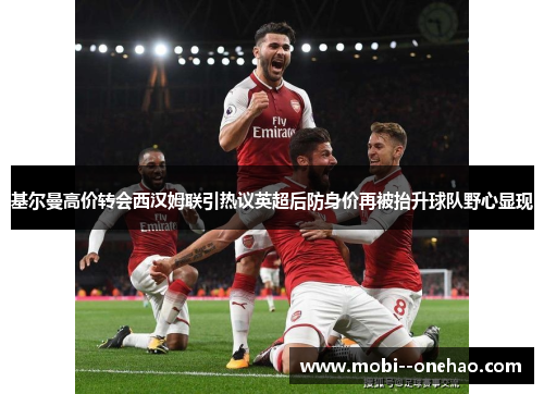 基尔曼高价转会西汉姆联引热议英超后防身价再被抬升球队野心显现