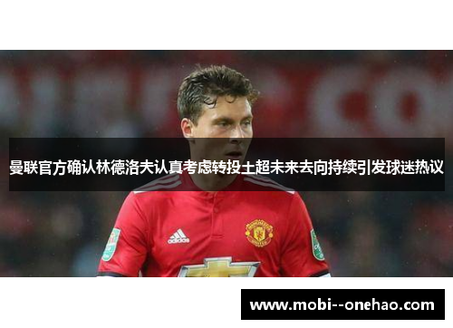 曼联官方确认林德洛夫认真考虑转投土超未来去向持续引发球迷热议